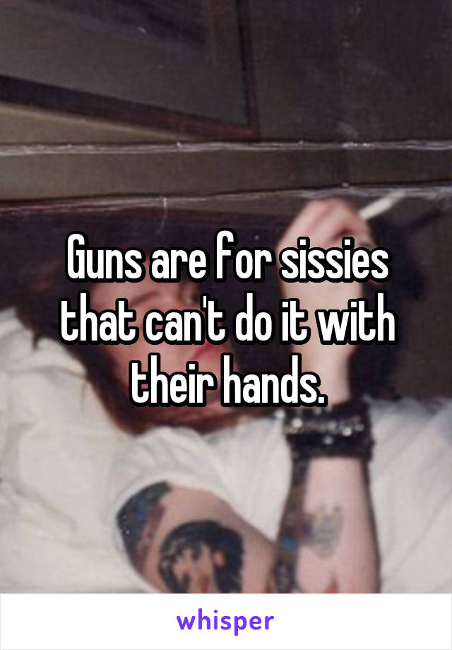 Guns are for sissies that can't do it with their hands.