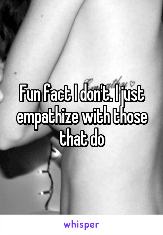 Fun fact I don't. I just empathize with those that do