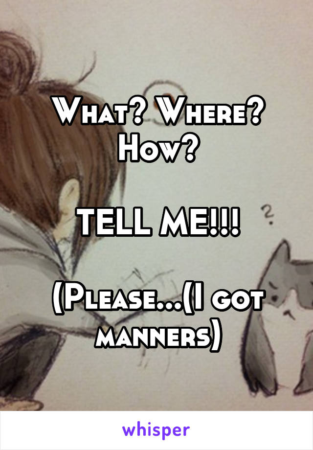 What? Where? How?

TELL ME!!!

(Please...(I got manners)