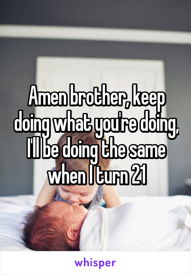 Amen brother, keep doing what you're doing, I'll be doing the same when I turn 21