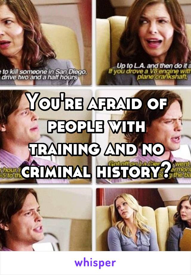 You're afraid of people with training and no criminal history?