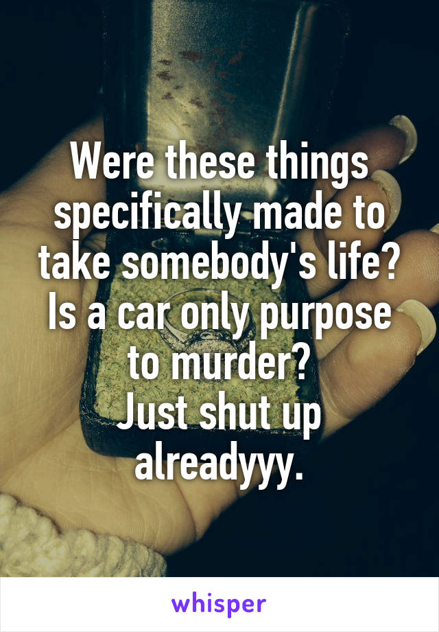 Were these things specifically made to take somebody's life? Is a car only purpose to murder?
Just shut up alreadyyy.