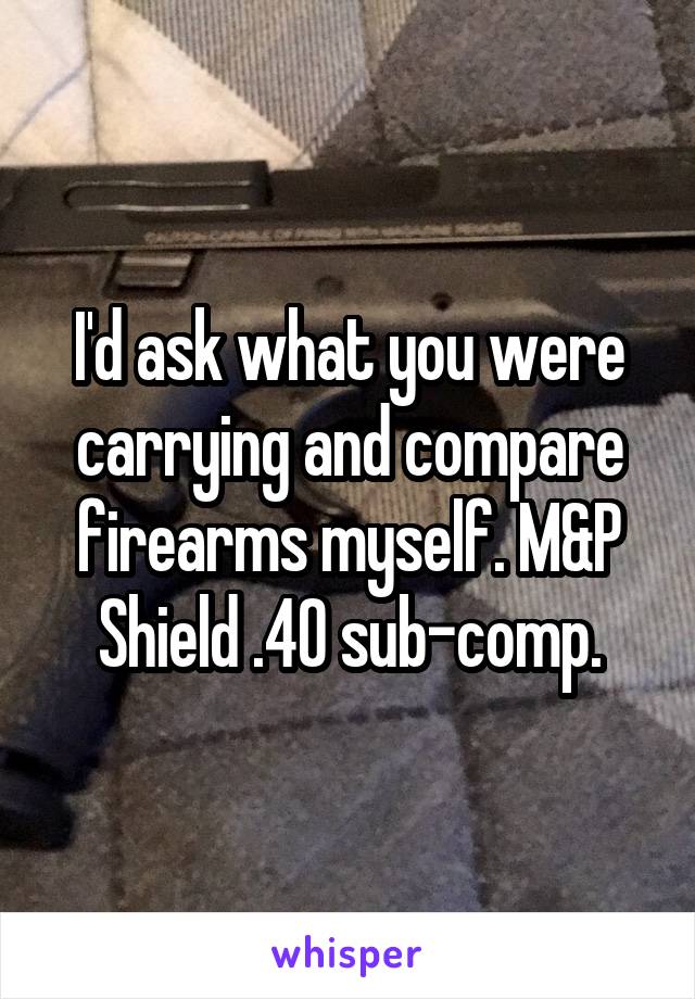 I'd ask what you were carrying and compare firearms myself. M&P Shield .40 sub-comp.