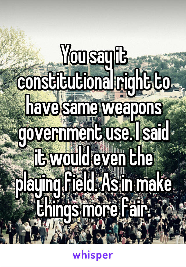 You say it constitutional right to have same weapons government use. I said it would even the playing field. As in make things more fair.