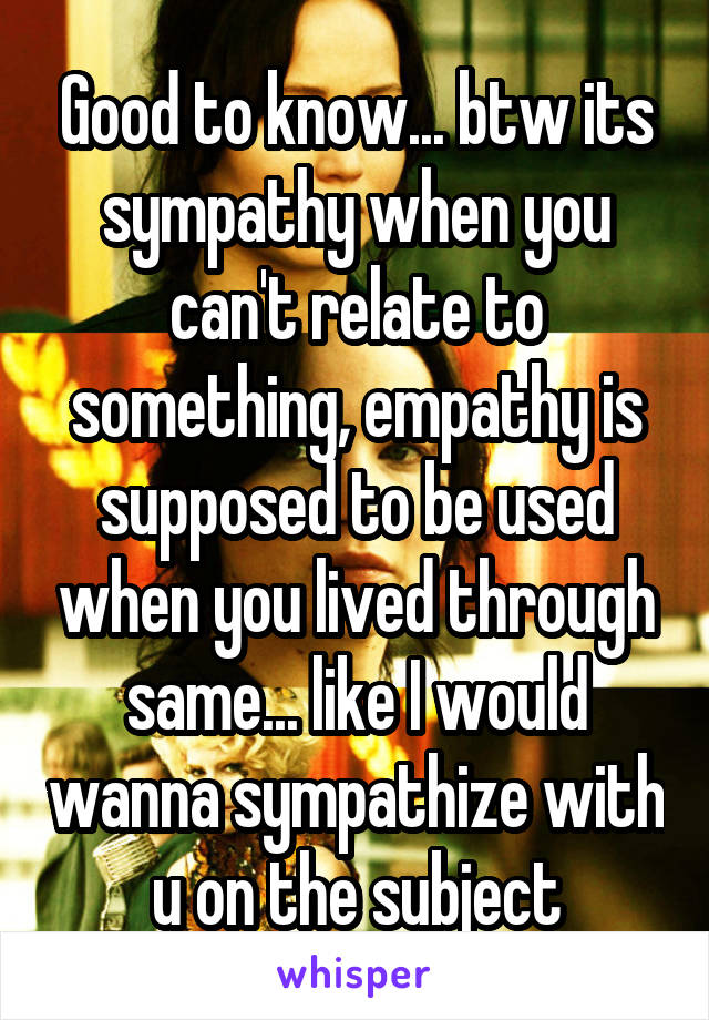 Good to know... btw its sympathy when you can't relate to something, empathy is supposed to be used when you lived through same... like I would wanna sympathize with u on the subject