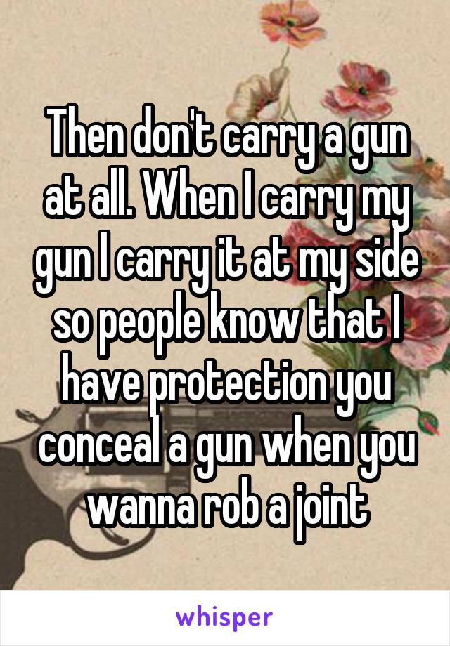 Then don't carry a gun at all. When I carry my gun I carry it at my side so people know that I have protection you conceal a gun when you wanna rob a joint