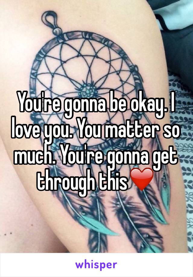 You're gonna be okay. I love you. You matter so much. You're gonna get through this❤️