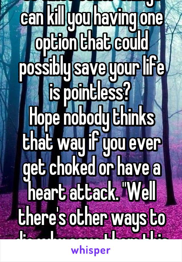 So since other things can kill you having one option that could possibly save your life is pointless? 
Hope nobody thinks that way if you ever get choked or have a heart attack. "Well there's other ways to die why save them this time?"