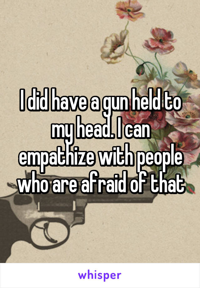 I did have a gun held to my head. I can empathize with people who are afraid of that