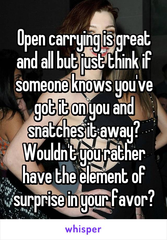 Open carrying is great and all but just think if someone knows you've got it on you and snatches it away? Wouldn't you rather have the element of surprise in your favor?