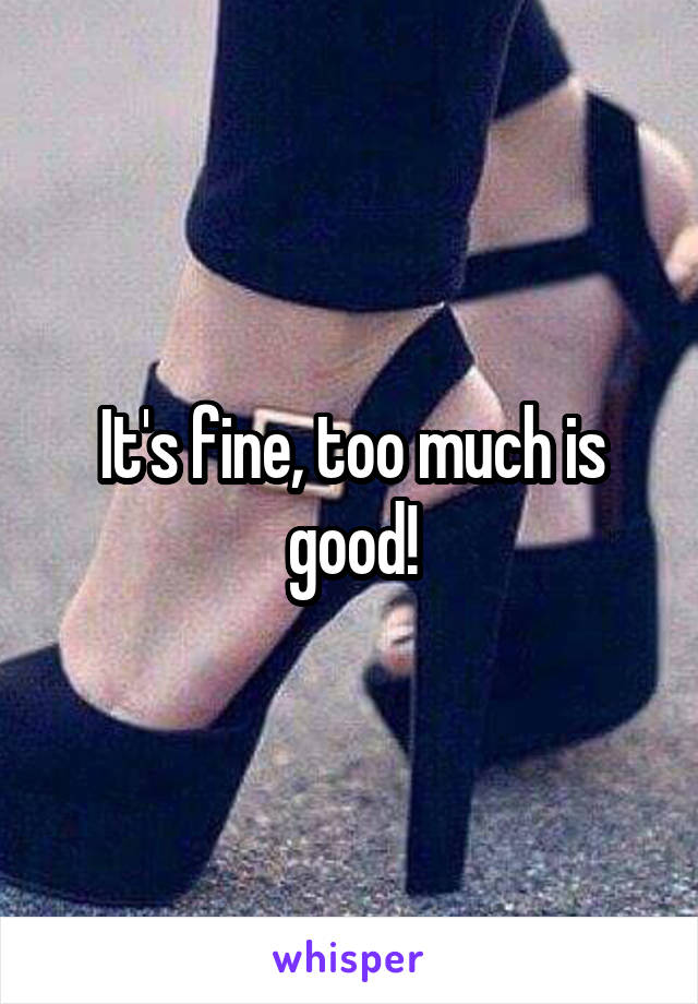 It's fine, too much is good!