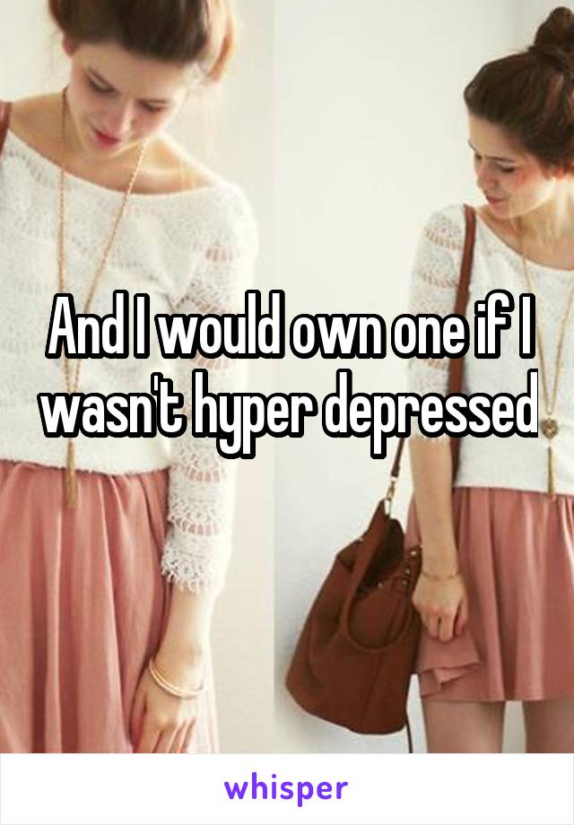 And I would own one if I wasn't hyper depressed 