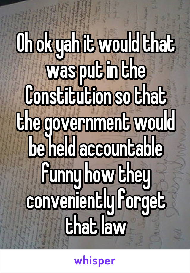 Oh ok yah it would that was put in the Constitution so that the government would be held accountable funny how they conveniently forget that law