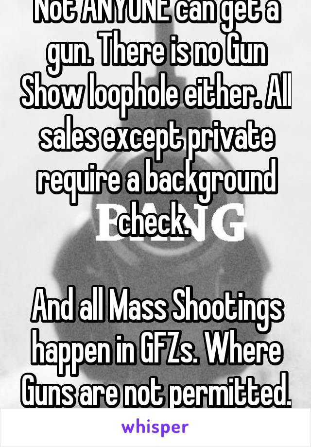 Not ANYONE can get a gun. There is no Gun Show loophole either. All sales except private require a background check. 

And all Mass Shootings happen in GFZs. Where Guns are not permitted. 