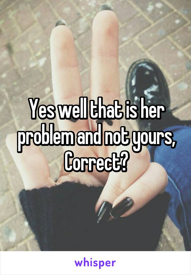 Yes well that is her problem and not yours, Correct?