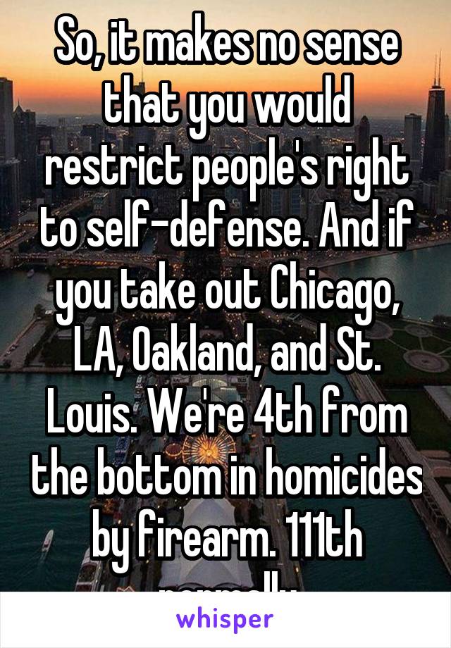 So, it makes no sense that you would restrict people's right to self-defense. And if you take out Chicago, LA, Oakland, and St. Louis. We're 4th from the bottom in homicides by firearm. 111th normally