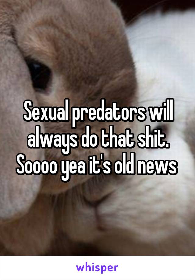 Sexual predators will always do that shit. Soooo yea it's old news 