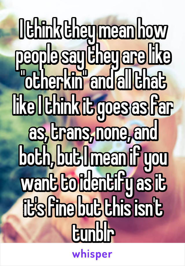 I think they mean how people say they are like "otherkin" and all that like I think it goes as far as, trans, none, and both, but I mean if you want to identify as it it's fine but this isn't tunblr
