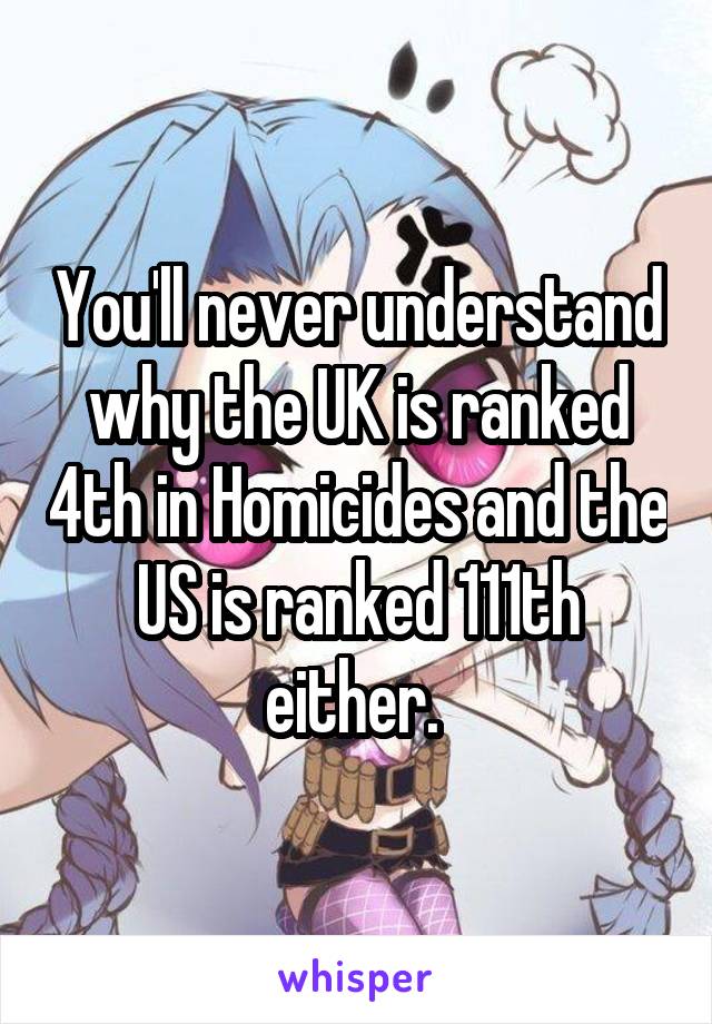 You'll never understand why the UK is ranked 4th in Homicides and the US is ranked 111th either. 