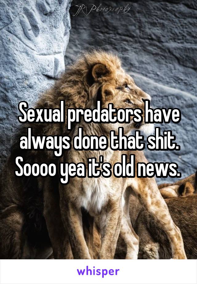 Sexual predators have always done that shit. Soooo yea it's old news. 