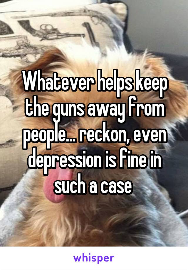 Whatever helps keep the guns away from people... reckon, even depression is fine in such a case 