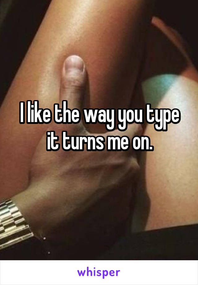 I like the way you type it turns me on.
