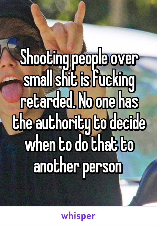 Shooting people over small shit is fucking retarded. No one has the authority to decide when to do that to another person 