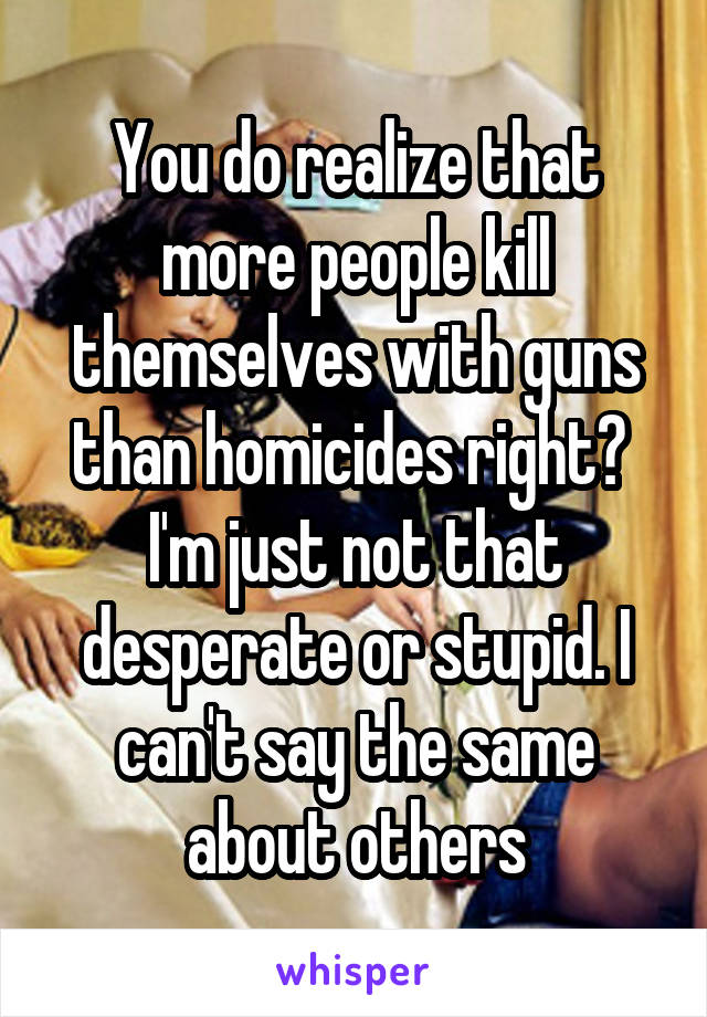 You do realize that more people kill themselves with guns than homicides right?  I'm just not that desperate or stupid. I can't say the same about others