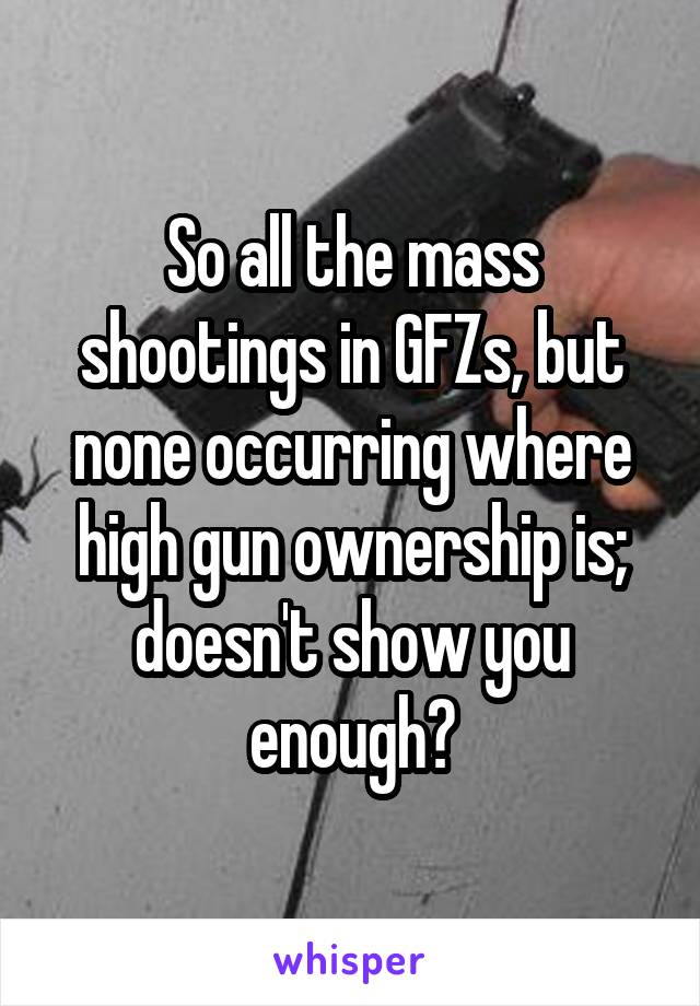 So all the mass shootings in GFZs, but none occurring where high gun ownership is; doesn't show you enough?