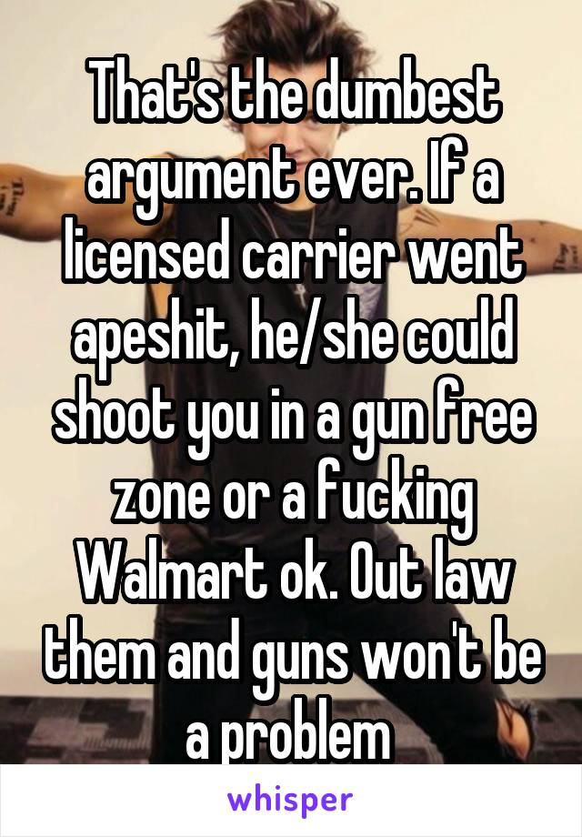 That's the dumbest argument ever. If a licensed carrier went apeshit, he/she could shoot you in a gun free zone or a fucking Walmart ok. Out law them and guns won't be a problem 