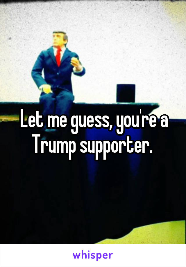 Let me guess, you're a Trump supporter. 