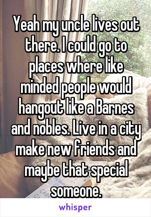 Yeah my uncle lives out there. I could go to places where like minded people would hangout like a Barnes and nobles. Live in a city make new friends and maybe that special someone.