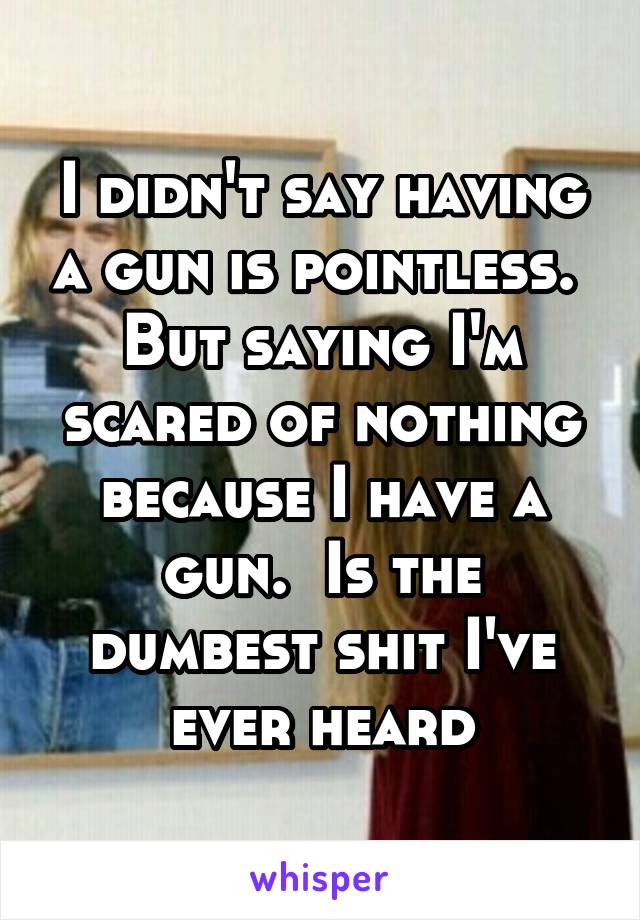 I didn't say having a gun is pointless.  But saying I'm scared of nothing because I have a gun.  Is the dumbest shit I've ever heard