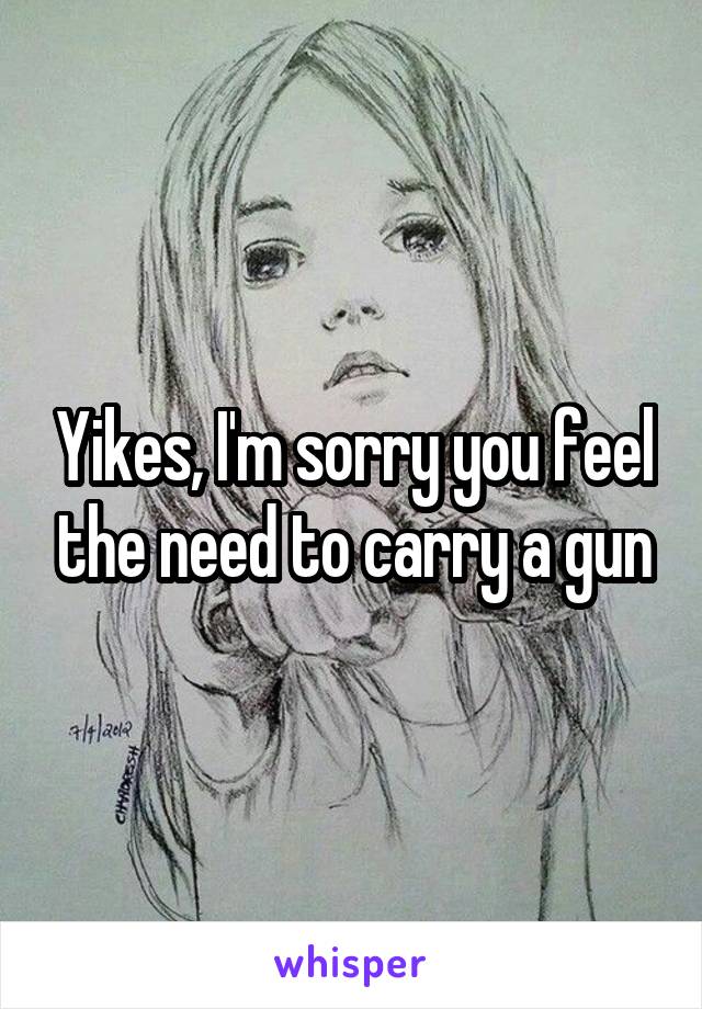 Yikes, I'm sorry you feel the need to carry a gun