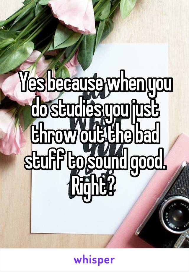 Yes because when you do studies you just throw out the bad stuff to sound good. Right? 