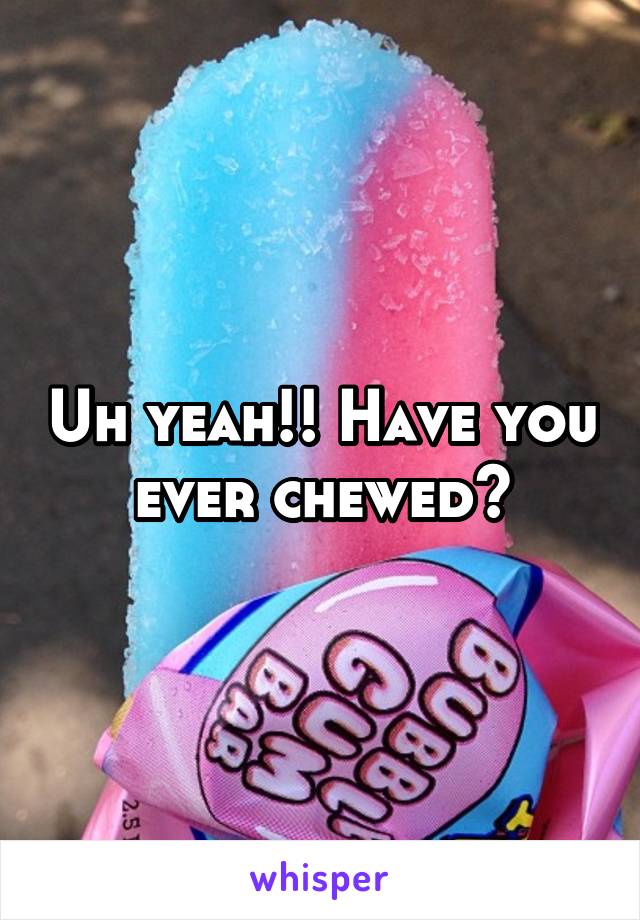 Uh yeah!! Have you ever chewed?