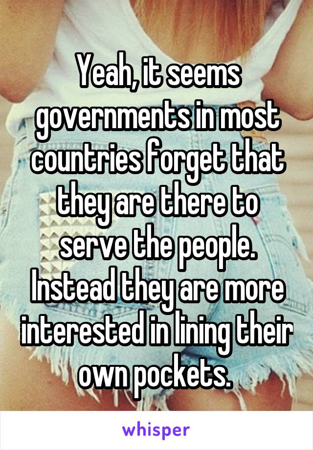 Yeah, it seems governments in most countries forget that they are there to serve the people. Instead they are more interested in lining their own pockets. 