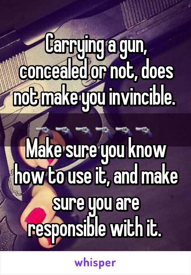 Carrying a gun, concealed or not, does not make you invincible. 

Make sure you know how to use it, and make sure you are responsible with it. 