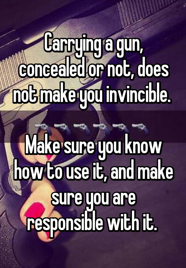 Carrying a gun, concealed or not, does not make you invincible. 

Make sure you know how to use it, and make sure you are responsible with it. 