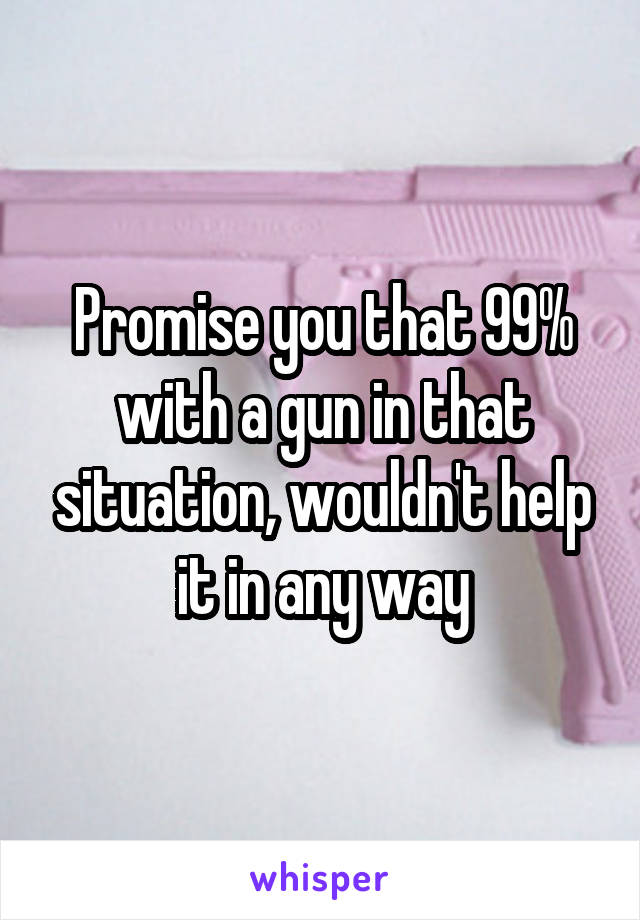 Promise you that 99% with a gun in that situation, wouldn't help it in any way