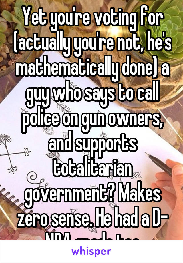 Yet you're voting for (actually you're not, he's mathematically done) a guy who says to call police on gun owners, and supports totalitarian government? Makes zero sense. He had a D- NRA grade too