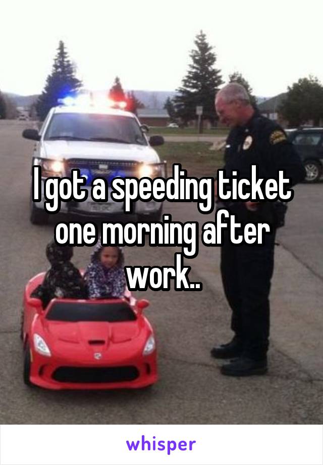 I got a speeding ticket one morning after work..