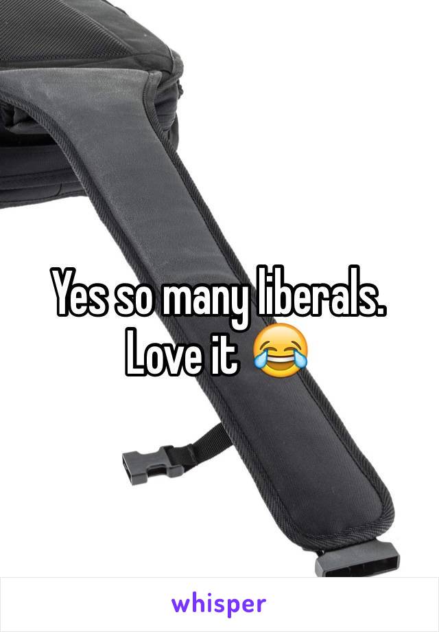 Yes so many liberals. Love it 😂