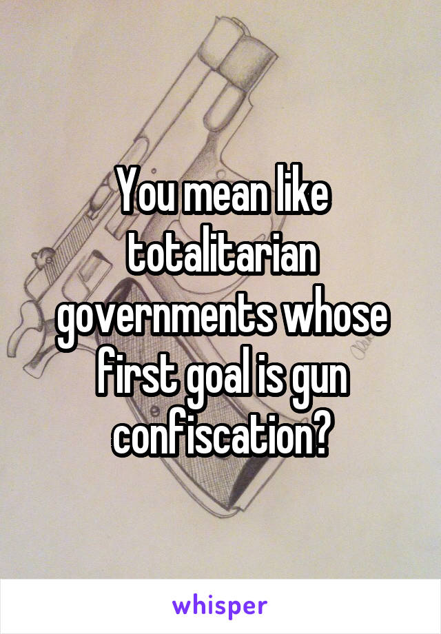 You mean like totalitarian governments whose first goal is gun confiscation?