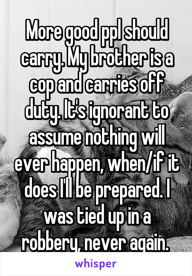 More good ppl should carry. My brother is a cop and carries off duty. It's ignorant to assume nothing will ever happen, when/if it does I'll be prepared. I was tied up in a robbery, never again. 