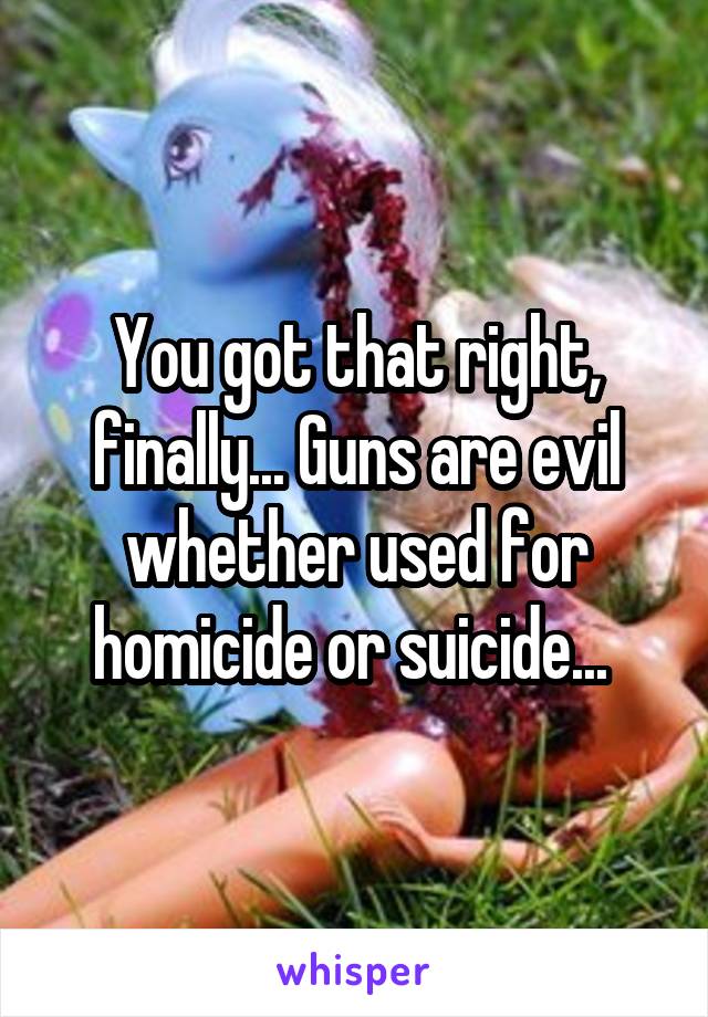 You got that right, finally... Guns are evil whether used for homicide or suicide... 