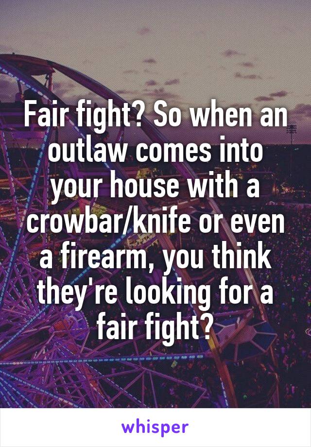 Fair fight? So when an outlaw comes into your house with a crowbar/knife or even a firearm, you think they're looking for a fair fight?