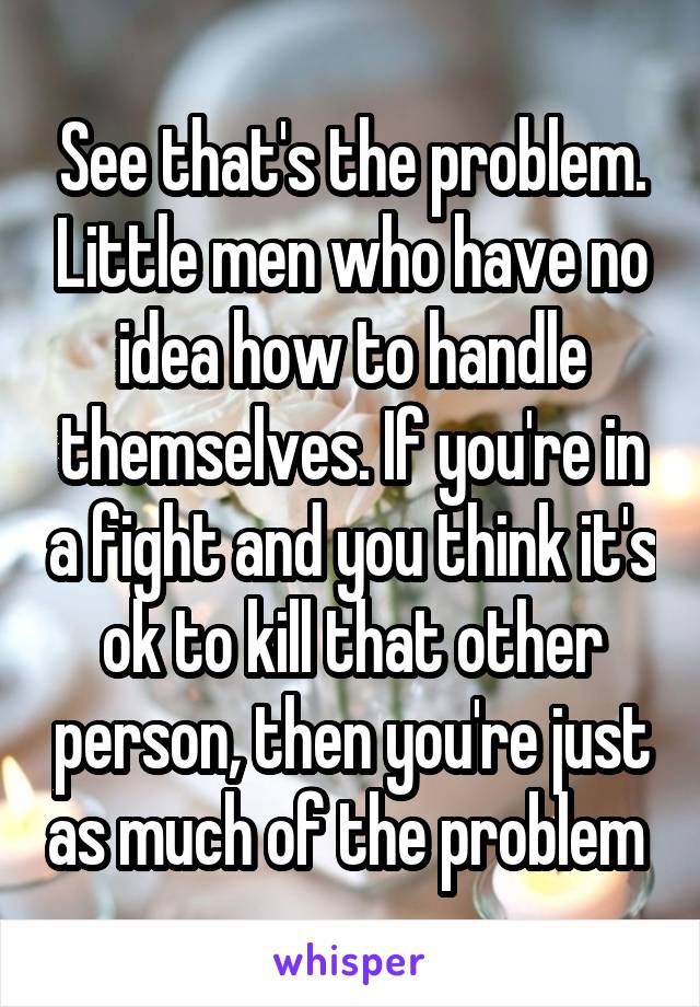 See that's the problem. Little men who have no idea how to handle themselves. If you're in a fight and you think it's ok to kill that other person, then you're just as much of the problem 