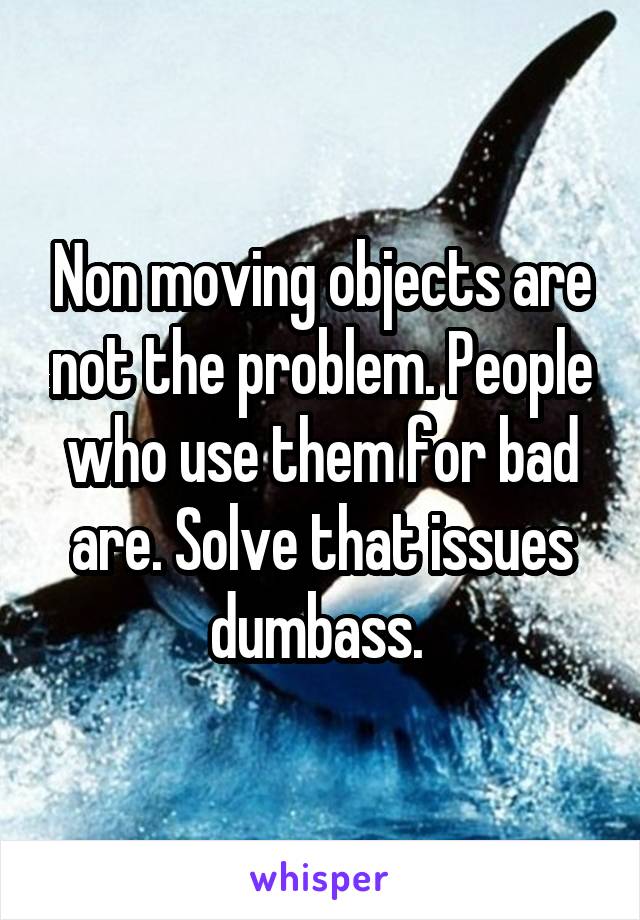 Non moving objects are not the problem. People who use them for bad are. Solve that issues dumbass. 