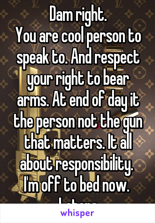 Dam right.
You are cool person to speak to. And respect your right to bear arms. At end of day it the person not the gun that matters. It all about responsibility. 
I'm off to bed now. 
Laters